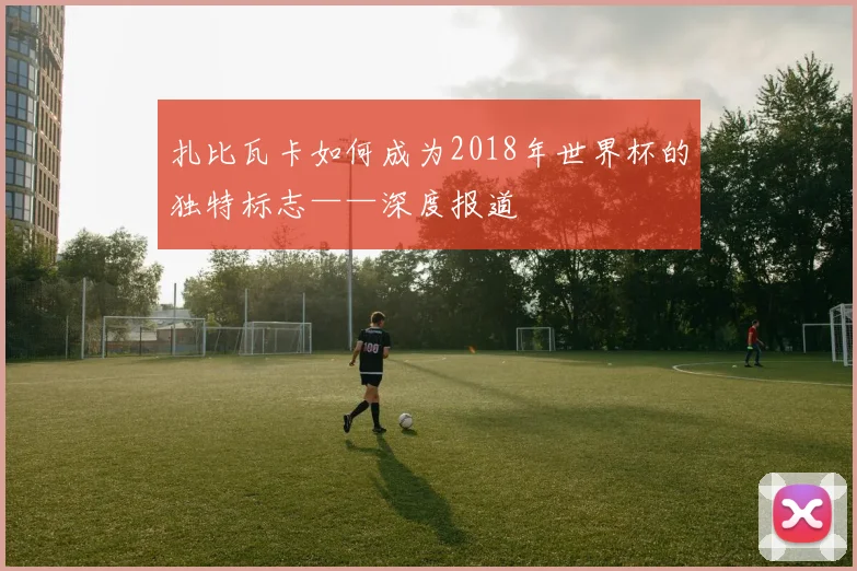 扎比瓦卡如何成为2018年世界杯的独特标志——深度报道