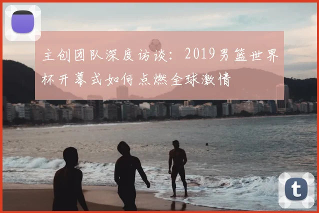 主创团队深度访谈：2019男篮世界杯开幕式如何点燃全球激情