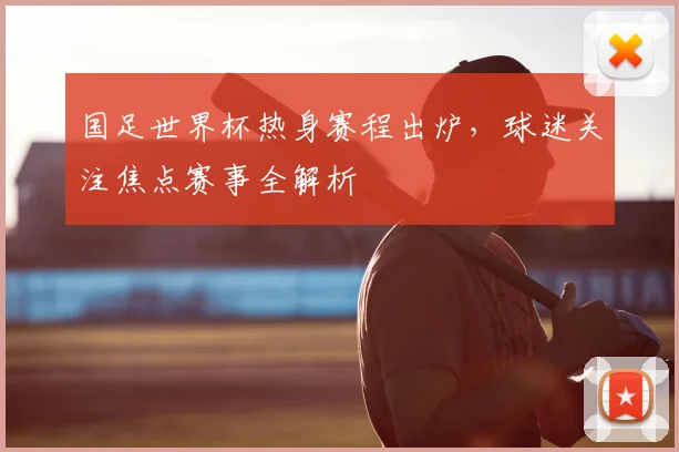 国足世界杯热身赛程出炉，球迷关注焦点赛事全解析