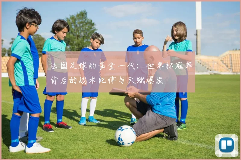 法国足球的黄金一代：世界杯冠军背后的战术纪律与天赋爆发