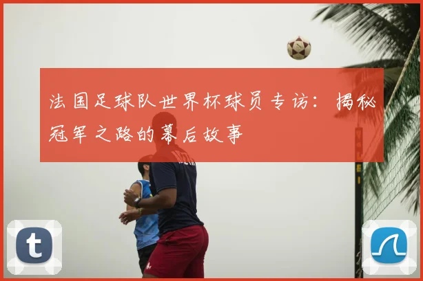 法国足球队世界杯球员专访：揭秘冠军之路的幕后故事
