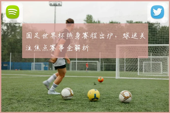 国足世界杯热身赛程出炉，球迷关注焦点赛事全解析