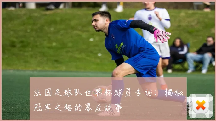 法国足球队世界杯球员专访：揭秘冠军之路的幕后故事