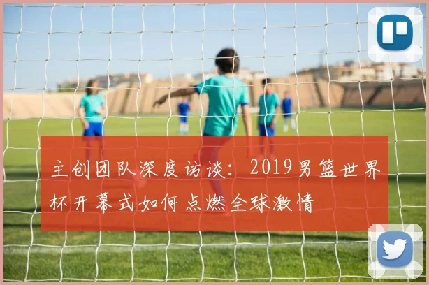 主创团队深度访谈：2019男篮世界杯开幕式如何点燃全球激情