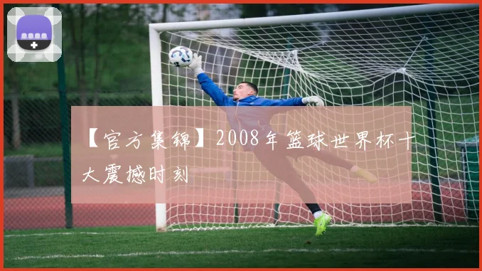 【官方集锦】2008年篮球世界杯十大震撼时刻