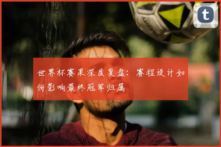 世界杯赛果深度复盘:赛程设计如何影响最终冠军归属