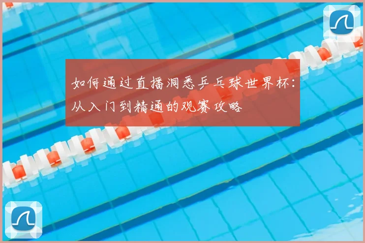 如何通过直播洞悉乒乓球世界杯：从入门到精通的观赛攻略