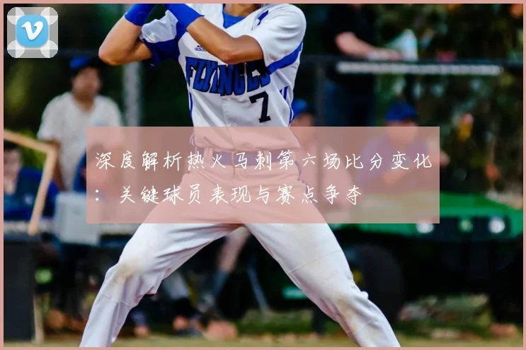 深度解析热火马刺第六场比分变化：关键球员表现与赛点争夺