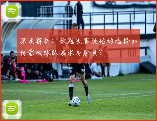 深度解析：欧冠决赛场地的选择如何影响球队战术与胜负？
