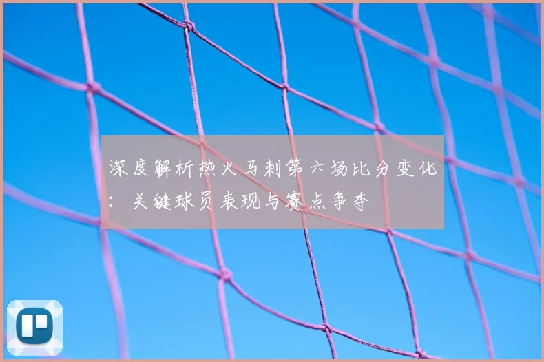 深度解析热火马刺第六场比分变化：关键球员表现与赛点争夺