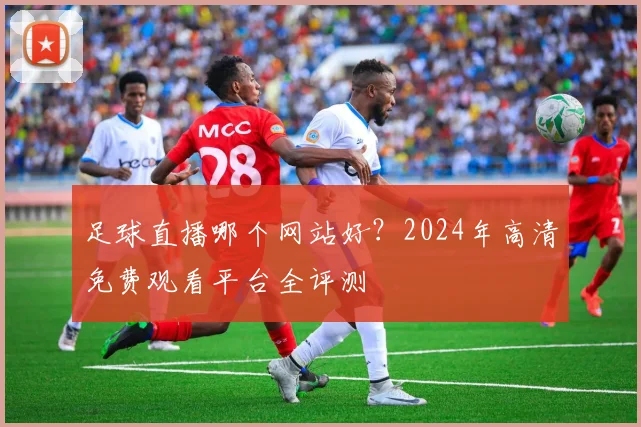 足球直播哪个网站好？2024年高清免费观看平台全评测